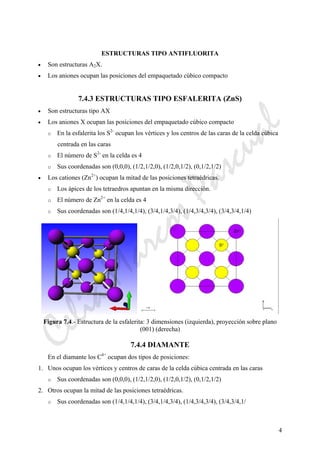4
ESTRUCTURAS TIPO ANTIFLUORITA
• Son estructuras A2X.
• Los aniones ocupan las posiciones del empaquetado cúbico compacto
7.4.3 ESTRUCTURAS TIPO ESFALERITA (ZnS)
• Son estructuras tipo AX
• Los aniones X ocupan las posiciones del empaquetado cúbico compacto
o En la esfalerita los S2-
ocupan los vértices y los centros de las caras de la celda cúbica
centrada en las caras
o El número de S2-
en la celda es 4
o Sus coordenadas son (0,0,0), (1/2,1/2,0), (1/2,0,1/2), (0,1/2,1/2)
• Los cationes (Zn2+
) ocupan la mitad de las posiciones tetraédricas.
o Los ápices de los tetraedros apuntan en la misma dirección.
o El número de Zn2+
en la celda es 4
o Sus coordenadas son (1/4,1/4,1/4), (3/4,1/4,3/4), (1/4,3/4,3/4), (3/4,3/4,1/4)
Figura 7.4.- Estructura de la esfalerita: 3 dimensiones (izquierda), proyección sobre plano
(001) (derecha)
7.4.4 DIAMANTE
En el diamante los C4+
ocupan dos tipos de posiciones:
1. Unos ocupan los vértices y centros de caras de la celda cúbica centrada en las caras
o Sus coordenadas son (0,0,0), (1/2,1/2,0), (1/2,0,1/2), (0,1/2,1/2)
2. Otros ocupan la mitad de las posiciones tetraédricas.
o Sus coordenadas son (1/4,1/4,1/4), (3/4,1/4,3/4), (1/4,3/4,3/4), (3/4,3/4,1/
CeliaMarcosPascual
 