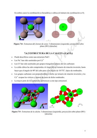 7
En ambos casos la coordinación es hexaédrica o cúbica (el número de coordinación es 8).
Figura 7.8.- Estructura del cloruro de cesio: 3 dimensiones (izquierda), proyección sobre
plano (001) (derecha)
7.6.2 ESTRUCTURA DE LA CALCITA (CaCO3)
• Puede describirse como una estructura NaCl
• Los Na+
han sido sustituidos por Ca2+
• Los Cl-
han sido sustituidos por grupos triangulares planos del ión carbonato
• La celda cúbica ha sido comprimida a lo largo del eje ternario de rotación inversión, hasta
hacer que el ángulo de 90º del cubo pase a un ángulo de 101º55’, típico de romboedro.
• Los grupos carbonato son perpendiculares a dicho eje ternario de rotación inversión y los
Ca2+
ocupan los vértices y centros de caras de dicho romboedro.
• La mayor parte de los carbonatos pertenecen a este tipo estructural.
Figura 7.9.- Estructura de la calcita: 3 dimensiones (izquierda), proyección sobre plano (001)
(derecha)
CeliaMarcosPascual
 