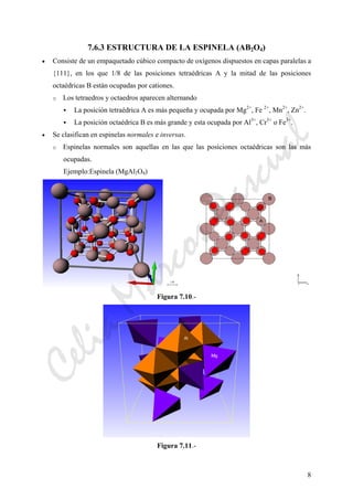 8
7.6.3 ESTRUCTURA DE LA ESPINELA (AB2O4)
• Consiste de un empaquetado cúbico compacto de oxígenos dispuestos en capas paralelas a
{111}, en los que 1/8 de las posiciones tetraédricas A y la mitad de las posiciones
octaédricas B están ocupadas por cationes.
o Los tetraedros y octaedros aparecen alternando
La posición tetraédrica A es más pequeña y ocupada por Mg2+
, Fe 2+
, Mn2+
, Zn2+
.
La posición octaédrica B es más grande y esta ocupada por Al3+
, Cr3+
o Fe3+
.
• Se clasifican en espinelas normales e inversas.
o Espinelas normales son aquellas en las que las posiciones octaédricas son las más
ocupadas.
Ejemplo:Espinela (MgAl2O4)
Figura 7.10.-
Figura 7.11.-
CeliaMarcosPascual
 