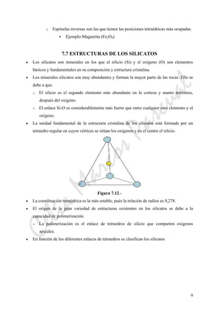 9
o Espinelas inversas son las que tienen las posiciones tetraédricas más ocupadas.
Ejemplo:Magnetita (Fe3O4)
7.7 ESTRUCTURAS DE LOS SILICATOS
• Los silicatos son minerales en los que el silicio (Si) y el oxígeno (O) son elementos
básicos y fundamentales en su composición y estructura cristalina.
• Los minerales silicatos son muy abundantes y forman la mayor parte de las rocas. Ello se
debe a que:
o El silicio es el segundo elemento más abundante en la corteza y manto terrestres,
después del oxígeno.
o El enlace Si-O es considerablemente más fuerte que entre cualquier otro elemento y el
oxígeno.
• La unidad fundamental de la estructura cristalina de los silicatos está formada por un
tetraedro regular en cuyos vértices se sitúan los oxígenos y en el centro el silicio.
Figura 7.12.-
• La coordinación tetraédrica es la más estable, pués la relación de radios es 0,278.
• El origen de la gran variedad de estructuras existentes en los silicatos se debe a la
capacidad de polimerización.
o La polimerización es el enlace de tetraedros de silicio que comparten oxígenos
apicales.
• En función de los diferentes enlaces de tetraedros se clasifican los silicatos
CeliaMarcosPascual
 