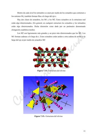 11
Dentro de cada nivel los tetraedros se unen por medio de los octaedros que contienen a
los cationes M y también forman filas a lo largo del eje c.
Hay dos clases de octaedros, los M1 y los M2. Estos octaedros en la estructura real
están algo distorsionados. (En general, en cualquier estructura los octaedros y los tetraedros
están algo distorsionados. Dicha distorsión viene dada por un parámetro denominado
elongación cuadrática media).
Los M2 son ligeramente más grandes y un poco más distorsionados que los M1. Los
M1 forman cadenas a lo largo de c. Estos octaedros están unidos a otra cadena de arriba (a lo
largo del eje a) por medio de octaedros M2
Figura 7.14.- Estructura del olivino
Figura 7.15.- Estructura del olivino
CeliaMarcosPascual
 