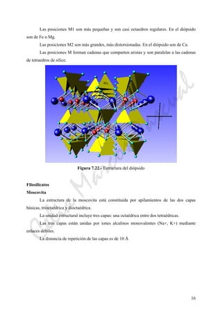 16
Las posiciones M1 son más pequeñas y son casi octaedros regulares. En el diópsido
son de Fe o Mg.
Las posiciones M2 son más grandes, más distorsionadas. En el diópsido son de Ca.
Las posiciones M forman cadenas que comparten aristas y son paralelas a las cadenas
de tetraedros de sílice.
Figura 7.22.- Estructura del diópsido
Filosilicatos
Moscovita
La estructura de la moscovita está constituida por apilamientos de las dos capas
básicas, trioctaédrica y dioctaédrica.
La unidad estructural incluye tres capas: una octaédrica entre dos tetraédricas.
Las tres capas están unidas por iones alcalinos monovalentes (Na+, K+) mediante
enlaces débiles.
La distancia de repetición de las capas es de 10 Å
CeliaMarcosPascual
 