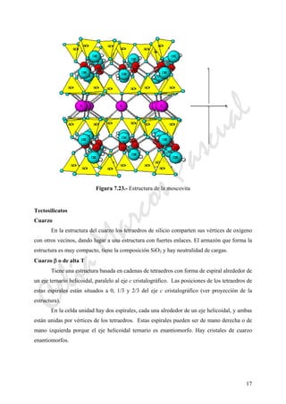 17
Figura 7.23.- Estructura de la moscovita
Tectosilicatos
Cuarzo
En la estructura del cuarzo los tetraedros de silicio comparten sus vértices de oxígeno
con otros vecinos, dando lugar a una estructura con fuertes enlaces. El armazón que forma la
estructura es muy compacto, tiene la composición SiO2 y hay neutralidad de cargas.
Cuarzo β o de alta T
Tiene una estructura basada en cadenas de tetraedros con forma de espiral alrededor de
un eje ternario helicoidal, paralelo al eje c cristalográfico. Las posiciones de los tetraedros de
estas espirales están situados a 0, 1/3 y 2/3 del eje c cristalográfico (ver proyección de la
estructura).
En la celda unidad hay dos espirales, cada una alrededor de un eje helicoidal, y ambas
están unidas por vértices de los tetraedros. Estas espirales pueden ser de mano derecha o de
mano izquierda porque el eje helicoidal ternario es enantiomorfo. Hay cristales de cuarzo
enantiomorfos.
CeliaMarcosPascual
 