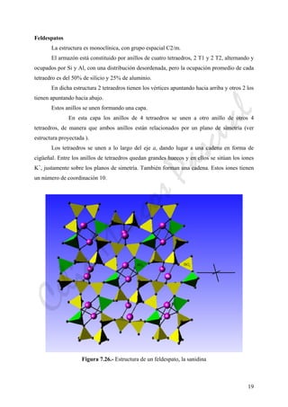 19
Feldespatos
La estructura es monoclínica, con grupo espacial C2/m.
El armazón está constituido por anillos de cuatro tetraedros, 2 T1 y 2 T2, alternando y
ocupados por Si y Al, con una distribución desordenada, pero la ocupación promedio de cada
tetraedro es del 50% de silicio y 25% de aluminio.
En dicha estructura 2 tetraedros tienen los vértices apuntando hacia arriba y otros 2 los
tienen apuntando hacia abajo.
Estos anillos se unen formando una capa.
En esta capa los anillos de 4 tetraedros se unen a otro anillo de otros 4
tetraedros, de manera que ambos anillos están relacionados por un plano de simetría (ver
estructura proyectada ).
Los tetraedros se unen a lo largo del eje a, dando lugar a una cadena en forma de
cigüeñal. Entre los anillos de tetraedros quedan grandes huecos y en ellos se sitúan los iones
K+
, justamente sobre los planos de simetría. También forman una cadena. Estos iones tienen
un número de coordinación 10.
Figura 7.26.- Estructura de un feldespato, la sanidina
CeliaMarcosPascual
 