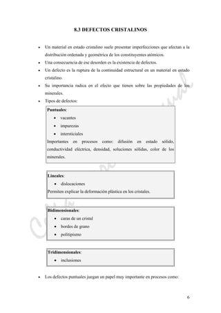 CeliaMarcosPascual
6
8.3 DEFECTOS CRISTALINOS
• Un material en estado cristalino suele presentar imperfecciones que afectan a la
distribución ordenada y geométrica de los constituyentes atómicos.
• Una consecuencia de ese desorden es la existencia de defectos.
• Un defecto es la ruptura de la continuidad estructural en un material en estado
cristalino.
• Su importancia radica en el efecto que tienen sobre las propiedades de los
minerales.
• Tipos de defectos:
Puntuales:
• vacantes
• impurezas
• intersticiales
Importantes en procesos como: difusión en estado sólido,
conductividad eléctrica, densidad, soluciones sólidas, color de los
minerales.
Lineales:
• dislocaciones
Permiten explicar la deformación plástica en los cristales.
Bidimensionales:
• caras de un cristal
• bordes de grano
• politipismo
Tridimensionales:
• inclusiones
• Los defectos puntuales juegan un papel muy importante en procesos como:
 