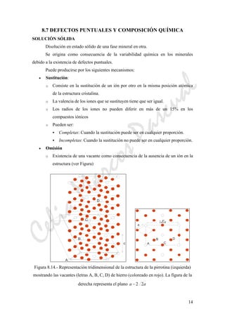 CeliaMarcosPascual
14
8.7 DEFECTOS PUNTUALES Y COMPOSICIÓN QUÍMICA
SOLUCIÓN SÓLIDA
Disolución en estado sólido de una fase mineral en otra.
Se origina como consecuencia de la variabilidad química en los minerales
debido a la existencia de defectos puntuales.
Puede producirse por los siguientes mecanismos:
• Sustitución:
o Consiste en la sustitución de un ión por otro en la misma posición atómica
de la estructura cristalina.
o La valencia de los iones que se sustituyen tiene que ser igual.
o Los radios de los iones no pueden diferir en más de un 15% en los
compuestos iónicos
o Pueden ser:
Completas: Cuando la sustitución puede ser en cualquier proporción.
Incompletas: Cuando la sustitución no puede ser en cualquier proporción.
• Omisión
o Existencia de una vacante como consecuencia de la ausencia de un ión en la
estructura (ver Figura)
c
A
B
C
D
A
B
C
D
a
Figura 8.14.- Representación tridimensional de la estructura de la pirrotina (izquierda)
mostrando las vacantes (letras A, B, C, D) de hierro (coloreado en rojo). La figura de la
derecha representa el plano aa 22−
 