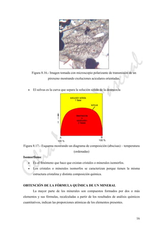 CeliaMarcosPascual
16
Figura 8.16.- Imagen tomada con microscopio polarizante de transmisión de un
piroxeno mostrando exoluciones aciculares orientadas.
• El solvus es la curva que separa la solución sólida de la desmezcla
Figura 8.17.- Esquema mostrando un diagrama de composición (abscisas) – temperatura
(ordenadas)
Isomorfismo:
• Es el fenómeno que hace que existan cristales o minerales isomorfos.
• Los cristales o minerales isomorfos se caracterizan porque tienen la misma
estructura cristalina y distinta composición química.
OBTENCIÓN DE LA FÓRMULA QUÍMICA DE UN MINERAL
La mayor parte de los minerales son compuestos formados por dos o más
elementos y sus fórmulas, recalculadas a partir de los resultados de análisis químicos
cuantitativos, indican las proporciones atómicas de los elementos presentes.
 