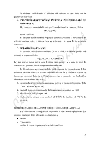 CeliaMarcosPascual
18
Se obtienen multiplicando el subíndice del oxígeno en cada óxido por la
proporción molecular.
4. PROPORCIONES CATIÓNICAS EN BASE A UN NÚMERO DADO DE
OXÍGENOS (6)
Hay que tener en cuenta la fórmula genérica del mineral, en este caso, olivino:
(Fe,Mg)2SiO4
posee 4 oxígenos
Se obtienen multiplicando la proporción catiónica (columna 4) por el factor de
oxígeno (cociente entre el número base de oxígenos y la suma de los oxígenos
calculados).
5. RELACIONES ATÓMICAS
Se obtienen considerando la columna (6) de la tabla y la fórmula genérica del
mineral, en este caso, olivino:
(Mg0,4Fe1,6)SiO4 o (Mg,Fe)2SiO4
hay que tener en cuenta que la suma de silicio tiene que ser 1 y la suma del resto de
cationes tiene que ser 2, lo cual es aproximadamente cierto.
La fórmula suele expresarse también en términos de las composiciones de los
miembros extremos cuando se trata de soluciones sólidas. En el olivino se expresa en
función del porcentaje de forsterita (fo), el miembro rico en magnesio, y de fayalita (fa),
el miembro rico en hierro. Para ello:
1. se suman las proporciones moleculares de hierro y de magnesio (columna 3 de la
Tabla 1: 0,269+1,027=1,296)
2. se divide la proporción molecular de los cationes mencionados por 1,296
3. el cociente se multiplica por 100
4. finalmente, se obtiene como resultado el 20,76% de fayalita y el 79,24% de
forsterita.
REPRESENTACIÓN DE LA COMPOSICIÓN MEDIANTE DIAGRAMAS
Las variaciones en la composición, respecto de la ideal, pueden representarse por
distintos diagramas. Entre ellos están los diagramas de
• Barras
• Triangulares
Ambos sirven para representar las soluciones sólidas.
 