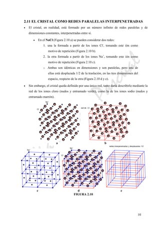 CeliaMarcosPascual
10
2.11 EL CRISTAL COMO REDES PARALELAS INTERPENETRADAS
• El cristal, en realidad, está formado por un número infinito de redes paralelas y de
dimensiones constantes, interpenetradas entre sí.
• En el NaCl (Figura 2.10 a) se pueden considerar dos redes:
1. una la formada a partir de los iones Cl-
, tomando este ión como
motivo de repetición (Figura 2.10 b).
2. la otra formada a partir de los iones Na+
, tomando este ión como
motivo de repetición (Figura 2.10 c).
o Ambas son idénticas en dimensiones y son paralelas, pero una de
ellas está desplazada 1/2 de la traslación, en las tres dimensiones del
espacio, respecto de la otra (Figura 2.10 d y e).
• Sin embargo, el cristal queda definido por una única red, tanto daría describirlo mediante la
red de los iones cloro (nudos y entramado verde), como la de los iones sodio (nudos y
entramado marrón).
a b
c d e
FIGURA 2.10
 