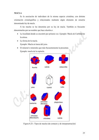 CeliaMarcosPascual
25
MACLA
Es la asociación de individuos de la misma especie cristalina, con distinta
orientación cristalográfica y relacionados mediante algún elemento de simetría
denominado ley de macla.
A las maclas se las denomina por su ley de macla. También es frecuente
denominarlas por un nombre que hace alusión a:
• La localidad donde se encontró por primera vez. Ejemplo: Macla de Carlsbad de
la ortosa.
• La forma de la macla.
Ejemplo: Macla en lanza del yeso.
• El mineral o minerales que más frecuentemente la presentan.
Ejemplo: macla de la espinela.
Figura 8.25.- Tipos de maclas (de contacto y de interpenetración)
 