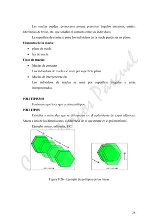 CeliaMarcosPascual
26
Las maclas pueden reconocerse porque presentan ángulos entrantes, estrías,
diferencias de brillo, etc. que señalan el contacto entre los individuos.
La superficie de contacto entre los individuos de la macla puede ser un plano.
Elementos de la macla:
• plano de macla
• ley de macla
Tipos de maclas:
• Maclas de contacto
Los individuos de maclas se unen por superficie plana.
• Maclas de interpenetración
Los individuos de maclas se unen por superficie irregular y están
interpenetrados.
POLITIPISMO
Fenómeno que hace que existan politipos.
POLITIPOS
Cristales y minerales que se diferencian en el apilamiento de capas idénticas.
Afecta a una de las dimensiones, a diferencia de lo que ocurre en el polimorfismo.
Ejemplo: micas, esfalerita, SiC.
Figura 8.26.- Ejemplo de politipos en las micas
 