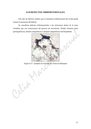 CeliaMarcosPascual
27
8.10 DEFECTOS TRIDIMENSIONALES
Este tipo de defectos implica que la naturaleza tridimensional del cristal queda
rota por la presencia del defecto.
Se consideran defectos tridimensionales a las inclusiones dentro de la masa
cristalina, que son consecuencia del proceso de crecimiento. Pueden formarse antes
(protogenéticas), durante (singenéticas) o después (epigenéticas) del hospedante.
Figura 8.27.- Ejemplo de inclusión de circón en feldespato
 