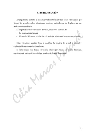 CeliaMarcosPascual
2
9.1 INTRODUCCIÓN
A temperaturas distintas a las del cero absoluto los átomos, iones o moléculas que
forman los cristales sufren vibraciones térmicas, haciendo que se desplacen de sus
posiciones de equilibrio.
La amplitud de tales vibraciones depende, entre otros factores, de:
• La naturaleza del enlace
• El tamaño del átomo en relación a la posición atómica de la estructura cristalina.
Estas vibraciones pueden llegar a modificar la simetría del cristal o mineral y
explicar el fenómeno del polimorfismo.
El cristal en este caso deja de ser un ente estático para pasar a ser un ente dinámico,
constituyendo las transiciones de fase un ejemplo de este dinamismo.
 