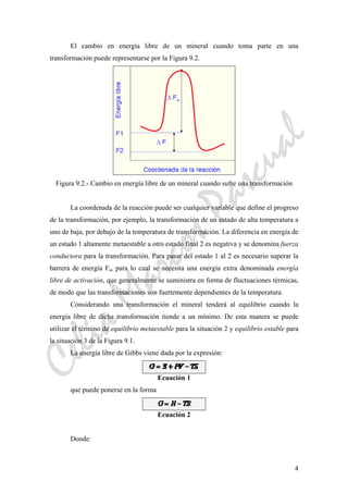 CeliaMarcosPascual
4
El cambio en energía libre de un mineral cuando toma parte en una
transformación puede representarse por la Figura 9.2.
Figura 9.2.- Cambio en energía libre de un mineral cuando sufre una transformación
La coordenada de la reacción puede ser cualquier variable que define el progreso
de la transformación, por ejemplo, la transformación de un estado de alta temperatura a
uno de baja, por debajo de la temperatura de transformación. La diferencia en energía de
un estado 1 altamente metaestable a otro estado final 2 es negativa y se denomina fuerza
conductora para la transformación. Para pasar del estado 1 al 2 es necesario superar la
barrera de energía Fa, para lo cual se necesita una energía extra denominada energía
libre de activación, que generalmente se suministra en forma de fluctuaciones térmicas,
de modo que las transformaciones son fuertemente dependientes de la temperatura.
Considerando una transformación el mineral tenderá al equilibrio cuando la
energía libre de dicha transformación tiende a un mínimo. De esta manera se puede
utilizar el término de equilibrio metaestable para la situación 2 y equilibrio estable para
la situación 3 de la Figura 9.1.
La energía libre de Gibbs viene dada por la expresión:
Ecuación 1
que puede ponerse en la forma
Ecuación 2
Donde:
 