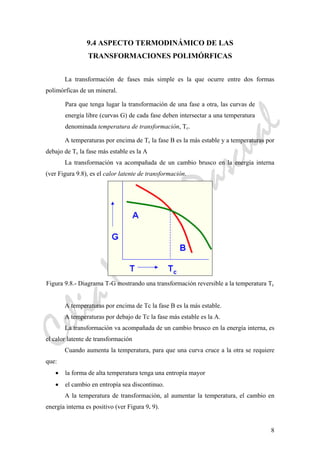 CeliaMarcosPascual
8
9.4 ASPECTO TERMODINÁMICO DE LAS
TRANSFORMACIONES POLIMÓRFICAS
La transformación de fases más simple es la que ocurre entre dos formas
polimórficas de un mineral.
Para que tenga lugar la transformación de una fase a otra, las curvas de
energía libre (curvas G) de cada fase deben intersectar a una temperatura
denominada temperatura de transformación, Tc.
A temperaturas por encima de Tc la fase B es la más estable y a temperaturas por
debajo de Tc la fase más estable es la A
La transformación va acompañada de un cambio brusco en la energía interna
(ver Figura 9.8), es el calor latente de transformación.
Figura 9.8.- Diagrama T-G mostrando una transformación reversible a la temperatura Tc
A temperaturas por encima de Tc la fase B es la más estable.
A temperaturas por debajo de Tc la fase más estable es la A.
La transformación va acompañada de un cambio brusco en la energía interna, es
el calor latente de transformación
Cuando aumenta la temperatura, para que una curva cruce a la otra se requiere
que:
• la forma de alta temperatura tenga una entropía mayor
• el cambio en entropía sea discontinuo.
A la temperatura de transformación, al aumentar la temperatura, el cambio en
energía interna es positivo (ver Figura 9. 9).
 