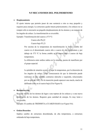 CeliaMarcosPascual
11
9.5 MECANISMOS DEL POLIMORFISMO
• Desplazamiento
El ajuste interno que permite pasar de una sustancia a otra es muy pequeño y
requiere poca energía. La estructura queda intacta prácticamente y los enlaces no se
rompen sólo es necesario un pequeño desplazamiento de los átomos y un reajuste de
los ángulos de enlace. La transformación es reversible.
Ejemplo: Transformación del cuarzo a 573 ºC:
Cuarzo alto P6222
Cuarzo bajo P3121
Por encima de la temperatura de transformación la forma estable del
cuarzo es el denominado cuarzo alto o cuarzo de alta temperatura y por
debajo de 573 ºC la forma estable es el cuarzo bajo o cuarzo de baja
temperatura.
La diferencia entre ambos radica en la simetría, puesta de manifiesto por
el grupo espacial.
La pérdida de simetría ocurre, al bajar la temperatura, por la distorsión de
los ángulos de enlace, como consecuencia de que la distorsión puede
realizarse en dos sentidos contrarios (derecho e izquierdo, relacionados
por un giro de 180º). En la transición puede aparecer una macla, macla de
delfinado (sólo en el cuarzo bajo) (Ver Figura 9).
• Reconstrucción
Reajuste interno de los átomos da lugar a una ruptura de los enlaces y a una nueva
distribución de los átomos. Requiere gran cantidad de energía. Es muy lento e
irreversible.
Ejemplo: El cambio de TRIDIMITA a CUARZO BAJO (ver Figura 9.6).
• Orden-Desorden
Implica cambio de estructura desordenada, de alta temperatura, a estructura
ordenada de baja temperatura.
 