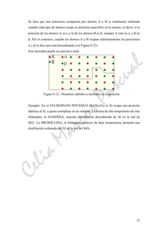 CeliaMarcosPascual
12
Se dice que una estructura compuesta por átomos A y B es totalmente ordenada
cuando cada tipo de átomos ocupa su posición específica en la misma, es decir, si la
posición de los átomos A es α y la de los átomos B es β, siempre A está en α y B en
β. Por el contrario, cuando los átomos A y B ocupan indistintamente las posiciones
α y β se dice que está desordenada (ver Figura 9.12).
Este desorden puede ser parcial o total.
Figura 9.12.- Dominios debidos a desorden en la posición
Ejemplo: En el FELDESPATO POTÁSICO (KAlSi3O8) el Al ocupa una posición
idéntica al Si, a quien reemplaza en un mineral. La forma de alta temperatura de este
feldespato, la SANIDINA, muestra distribución desordenada de Al en la red de
SiO2. La MICROCLINA, el feldespato potásico de baja temperatura, presenta una
distribución ordenada del Al en la red del SiO2.
 