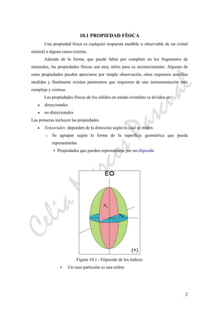 CeliaMarcosPascual
2
10.1 PROPIEDAD FÍSICA
Una propiedad física es cualquier respuesta medible u observable de un cristal
mineral a alguna causa externa.
Además de la forma, que puede faltar por completo en los fragmentos de
minerales, las propiedades físicas son muy útiles para su reconocimiento. Algunas de
estas propiedades pueden apreciarse por simple observación, otras requieren sencillas
medidas y finalmente existen parámetros que requieren de una instrumentación más
compleja y costosa.
Las propiedades físicas de los sólidos en estado cristalino se dividen en:
• direccionales
• no direccionales
Las primeras incluyen las propiedades
• Tensoriales: dependen de la dirección según la cual se miden.
o Se agrupan según la forma de la superficie geométrica que pueda
representarlas.
Propiedades que pueden representarse por un elipsoide
Figura 10.1.- Elipsoide de los índices
Un caso particular es una esfera
 