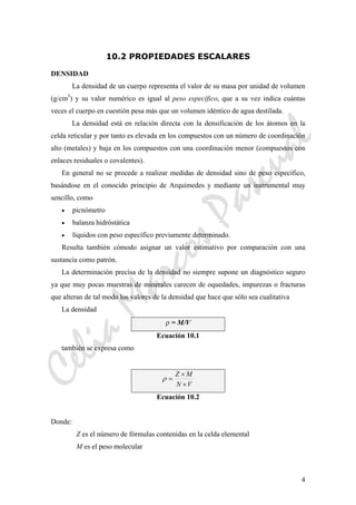 CeliaMarcosPascual
4
10.2 PROPIEDADES ESCALARES
DENSIDAD
La densidad de un cuerpo representa el valor de su masa por unidad de volumen
(g/cm3
) y su valor numérico es igual al peso específico, que a su vez indica cuántas
veces el cuerpo en cuestión pesa más que un volumen idéntico de agua destilada.
La densidad está en relación directa con la densificación de los átomos en la
celda reticular y por tanto es elevada en los compuestos con un número de coordinación
alto (metales) y baja en los compuestos con una coordinación menor (compuestos con
enlaces residuales o covalentes).
En general no se procede a realizar medidas de densidad sino de peso específico,
basándose en el conocido principio de Arquímedes y mediante un instrumental muy
sencillo, como
• picnómetro
• balanza hidróstática
• líquidos con peso específico previamente determinado.
Resulta también cómodo asignar un valor estimativo por comparación con una
sustancia como patrón.
La determinación precisa de la densidad no siempre supone un diagnóstico seguro
ya que muy pocas muestras de minerales carecen de oquedades, impurezas o fracturas
que alteran de tal modo los valores de la densidad que hace que sólo sea cualitativa
La densidad
ρ = M/V
Ecuación 10.1
también se expresa como
VN
MZ
×
×
=ρ
Ecuación 10.2
Donde:
Z es el número de fórmulas contenidas en la celda elemental
M es el peso molecular
 