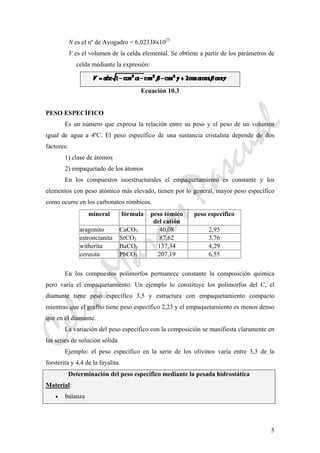 CeliaMarcosPascual
5
N es el nº de Avogadro = 6,02338x1023
V es el volumen de la celda elemental. Se obtiene a partir de los parámetros de
celda mediante la expresión:
Ecuación 10.3
PESO ESPECÍFICO
Es un número que expresa la relación entre su peso y el peso de un volumen
igual de agua a 4ºC. El peso específico de una sustancia cristalina depende de dos
factores:
1) clase de átomos
2) empaquetado de los átomos
En los compuestos isoestructurales el empaquetamiento es constante y los
elementos con peso atómico más elevado, tienen por lo general, mayor peso específico
como ocurre en los carbonatos rómbicos.
mineral fórmula peso tómico
del catión
peso específico
aragonito CaCO3 40,08 2,95
estroncianita SrCO3 87,62 3,76
witherita BaCO3 137,34 4,29
cerusita PbCO3 207,19 6,55
En los compuestos polimorfos permanece constante la composición química
pero varía el empaquetamiento. Un ejemplo lo constituye los polimorfos del C, el
diamante tiene peso específico 3,5 y estructura con empaquetamiento compacto
mientras que el grafito tiene peso específico 2,23 y el empaquetamiento es menos denso
que en el diamante.
La variación del peso específico con la composición se manifiesta claramente en
las series de solución sólida.
Ejemplo: el peso específico en la serie de los olivinos varía entre 3,3 de la
forsterita y 4,4 de la fayalita.
Determinación del peso específico mediante la pesada hidrostática
Material:
• balanza
 