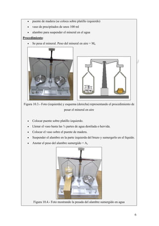 CeliaMarcosPascual
6
• puente de madera (se coloca sobre platillo izquierdo)
• vaso de precipitados de unos 100 ml
• alambre para suspender el mineral en el agua
Procedimiento:
• Se pesa el mineral. Peso del mineral en aire = Ma
Figura 10.3.- Foto (izquierda) y esquema (derecha) representando el procedimiento de
pesar el mineral en aire
• Colocar puente sobre platillo izquierdo.
• Llenar el vaso hasta las ¾ partes de agua destilada o hervida.
• Colocar el vaso sobre el puente de madera.
• Suspender el alambre en la parte izquierda del brazo y sumergerlo en el líquido.
• Anotar el peso del alambre sumergido = As
Figura 10.4.- Foto mostrando la pesada del alambre sumergido en agua
 
