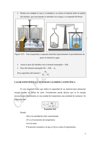 CeliaMarcosPascual
7
• Retirar con cuidado el vaso y el alambre y se coloca el mineral sobre la espiral
del alambre, que nuevamente se introduce en el agua y se suspende del brazo.
Figura 10.5.- Foto (izquierda) y esquema (derecha) representando el procedimiento de
pesar el mineral en agua
• Anota el peso del alambre con el mineral sumergido = AMs
• Peso del mineral sumergido Ms = AMs - As
Peso específico del mineral =
sa
a
MM
M
−
CALOR ESPECÍFICO O CAPACIDAD CALORÍFICA ESPECÍFICA
Es una magnitud física que indica la capacidad de un material para almacenar
energía interna en forma de calor. Formalmente puede decirse que es la energía
necesaria para incrementar en una unidad de temperatura una cantidad de sustancia. Se
expresa como:
p
p
Tm
Q
C ⎟
⎠
⎞
⎜
⎝
⎛
Δ⋅
Δ
=
Ecuación 10.4
Donde:
ΔQ es la cantidad de calor suministrada,
ΔT es el incremento de temperatura
m es la masa
P la presión constante a la que se lleva a cabo el experimento.
 