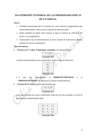 CeliaMarcosPascual
9
10.4 EXPRESIÓN TENSORIAL DE LAS PROPIEDADES FÍSICAS
DE UN CRISTAL
Tensor:
• Cantidad caracterizada por la existencia de varios números (componentes) que
tienen determinados valores para un sistema de referencia dado.
• Dicha cantidad no puede variar aunque lo haga el sistema de referencia del
tensor y sus componentes.
• Conociendo la ley de transformación al nuevo sistema de referencia se pueden
calcular las nuevas componentes.
Tipos de tensores
• Tensores de 1er
orden: Propiedades vectoriales. Se representan por:
A a Bi i=
Ecuación 10.5
y vienen caracterizadas por tres componentes según los ejes de referencia:
a
a
a
1
2
3
Ecuación 10.6
• A este tipo corresponden la PIROELECTRICIDAD y el
PIROMAGNETISMO. No aparecen en cristales centrosimétricos.
• Tensores de 2º orden vendrán representados por:
A a Bi i j
=
Ecuación 10.7
están caracterizadas por nueve coeficientes, cada uno de ellos asociado a un par de
ejes tomados en determinado orden
a a a
a a a
a a a
11 12 13
21 22 23
31 32 33
Ecuación 10.8
 