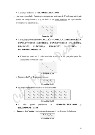 CeliaMarcosPascual
10
• A este tipo pertenece la TERMOELECTRICIDAD
• Hay otras propiedades físicas representadas por un tensor de 2º orden caracterizado
porque los componentes aij = aji, es decir, es un tensor simétrico, en cuyo caso los
coeficientes se reducen a seis.
a a a
a a
a
11 12 13
22 23
33
Ecuación 10.9
• A este grupo pertenecen la DILATACIÓN TÉRMICA, COMPRESIBILIDAD,
CONDUCTIVIDAD ELÉCTRICA, CONDUCTIVIDAD CALORÍFICA,
INDUCCIÓN ELÉCTRICA, INDUCCIÓN MAGNÉTICA y
PROPIEDADES ÓPTICAS.
• Cuando un tensor de 2º orden simétrico se refiere a sus ejes principales, los
coeficientes se reducen a tres:
a
a
a
11
2 2
33
Ecuación 10.10
• Tensores de 3er
orden se expresan por:
A a Bi ijp jp=
Ecuación 10.11
• La matríz representativa consta de 27 coeficientes
a a a
a a a
a a a
111 121 131
211 221 231
311 321 331
a a a
a a a
a a a
112 122 132
212 222 232
312 322 332
a a a
a a a
a a a
113 123 133
213 223 233
313 323 333
Ecuación 10.12
• A este grupo pertenecen la PIEZOELECTRICIDAD y
PIEZOMAGNETISMO.
• Tensores de 4º orden vienen caracterizadas por 81 coeficientes, de la forma:
A a Bij ijmp mp=
Ecuación 10.13
 