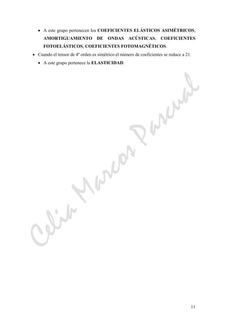 CeliaMarcosPascual
11
• A este grupo pertenecen los COEFICIENTES ELÁSTICOS ASIMÉTRICOS,
AMORTIGUAMIENTO DE ONDAS ACÚSTICAS, COEFICIENTES
FOTOELÁSTICOS, COEFICIENTES FOTOMAGNÉTICOS.
• Cuando el tensor de 4º orden es simétrico el número de coeficientes se reduce a 21.
• A este grupo pertenece la ELASTICIDAD.
 