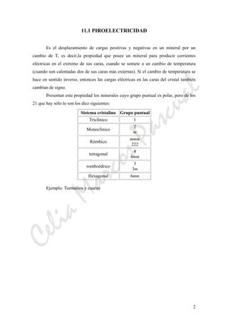 CeliaMarcosPascual
2
11.1 PIROELECTRICIDAD
Es el desplazamiento de cargas positivas y negativas en un mineral por un
cambio de T, es decir,la propiedad que posee un mineral para producir corrientes
eléctricas en el extremo de sus caras, cuando se somete a un cambio de temperatura
(cuando son calentadas dos de sus caras más externas). Si el cambio de temperatura se
hace en sentido inverso, entonces las cargas eléctricas en las caras del cristal también
cambian de signo.
Presentan esta propiedad los minerales cuyo grupo puntual es polar, pero de los
21 que hay sólo lo son los diez siguientes:
Sistema cristalino Grupo puntual
Triclínico 1
Monoclínico
2
m
Rómbico
mmm
222
tetragonal
4
4mm
romboédrico
3
3m
Hexagonal 6mm
Ejemplo: Turmalina y cuarzo
 