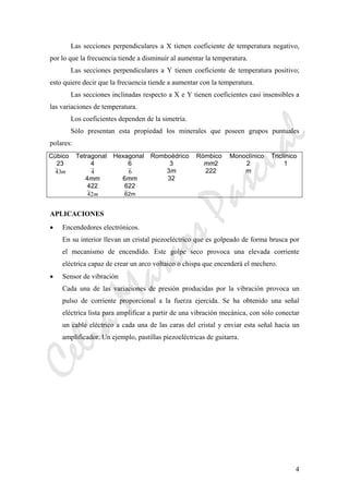 CeliaMarcosPascual
4
Las secciones perpendiculares a X tienen coeficiente de temperatura negativo,
por lo que la frecuencia tiende a disminuir al aumentar la temperatura.
Las secciones perpendiculares a Y tienen coeficiente de temperatura positivo;
esto quiere decir que la frecuencia tiende a aumentar con la temperatura.
Las secciones inclinadas respecto a X e Y tienen coeficientes casi insensibles a
las variaciones de temperatura.
Los coeficientes dependen de la simetría.
Sólo presentan esta propiedad los minerales que poseen grupos puntuales
polares:
Cúbico Tetragonal Hexagonal Romboédrico Rómbico Monoclínico Triclínico
23
43m
4
4
4mm
422
42m
6
6
6mm
622
62m
3
3m
32
mm2
222
2
m
1
APLICACIONES
• Encendedores electrónicos.
En su interior llevan un cristal piezoeléctrico que es golpeado de forma brusca por
el mecanismo de encendido. Este golpe seco provoca una elevada corriente
eléctrica capaz de crear un arco voltaico o chispa que encenderá el mechero.
• Sensor de vibración
Cada una de las variaciones de presión producidas por la vibración provoca un
pulso de corriente proporcional a la fuerza ejercida. Se ha obtenido una señal
eléctrica lista para amplificar a partir de una vibración mecánica, con sólo conectar
un cable eléctrico a cada una de las caras del cristal y enviar esta señal hacia un
amplificador. Un ejemplo, pastillas piezoeléctricas de guitarra.
 