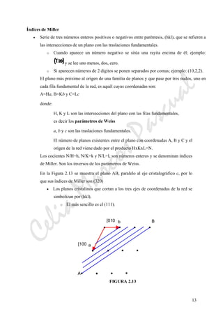 CeliaMarcosPascual
13
Índices de Miller
• Serie de tres números enteros positivos o negativos entre paréntesis, (hkl), que se refieren a
las intersecciones de un plano con las traslaciones fundamentales.
o Cuando aparece un número negativo se sitúa una rayita encima de él; ejemplo:
y se lee uno menos, dos, cero.
o Si aparecen números de 2 dígitos se ponen separados por comas; ejemplo: (10,2,2).
El plano más próximo al origen de una familia de planos y que pase por tres nudos, uno en
cada fila fundamental de la red, es aquél cuyas coordenadas son:
A=Ha, B=Kb y C=Lc
donde:
H, K y L son las intersecciones del plano con las filas fundamentales,
es decir los parámetros de Weiss
a, b y c son las traslaciones fundamentales.
El número de planos existentes entre el plano con coordenadas A, B y C y el
origen de la red viene dado por el producto HxKxL=N.
Los cocientes N/H=h, N/K=k y N/L=l, son números enteros y se denominan índices
de Miller. Son los inversos de los parámetros de Weiss.
En la Figura 2.13 se muestra el plano AB, paralelo al eje cristalográfico c, por lo
que sus índices de Miller son (320)
• Los planos cristalinos que cortan a los tres ejes de coordenadas de la red se
simbolizan por (hkl).
o El más sencillo es el (111).
FIGURA 2.13
b
a[100
[010
A
B
 