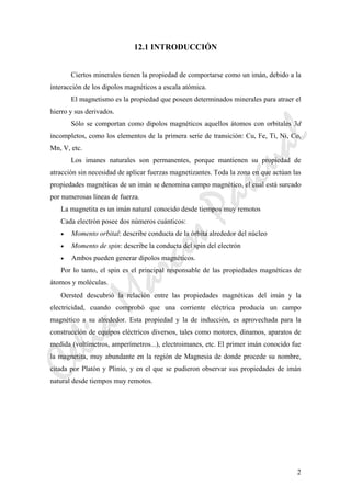 CeliaMarcosPascual
2
12.1 INTRODUCCIÓN
Ciertos minerales tienen la propiedad de comportarse como un imán, debido a la
interacción de los dipolos magnéticos a escala atómica.
El magnetismo es la propiedad que poseen determinados minerales para atraer el
hierro y sus derivados.
Sólo se comportan como dipolos magnéticos aquellos átomos con orbitales 3d
incompletos, como los elementos de la primera serie de transición: Cu, Fe, Ti, Ni, Co,
Mn, V, etc.
Los imanes naturales son permanentes, porque mantienen su propiedad de
atracción sin necesidad de aplicar fuerzas magnetizantes. Toda la zona en que actúan las
propiedades magnéticas de un imán se denomina campo magnético, el cual está surcado
por numerosas líneas de fuerza.
La magnetita es un imán natural conocido desde tiempos muy remotos
Cada electrón posee dos números cuánticos:
• Momento orbital: describe conducta de la órbita alrededor del núcleo
• Momento de spin: describe la conducta del spin del electrón
• Ambos pueden generar dipolos magnéticos.
Por lo tanto, el spin es el principal responsable de las propiedades magnéticas de
átomos y moléculas.
Oersted descubrió la relación entre las propiedades magnéticas del imán y la
electricidad, cuando comprobó que una corriente eléctrica producía un campo
magnético a su alrededor. Esta propiedad y la de inducción, es aprovechada para la
construcción de equipos eléctricos diversos, tales como motores, dinamos, aparatos de
medida (voltímetros, amperímetros...), electroimanes, etc. El primer imán conocido fue
la magnetita, muy abundante en la región de Magnesia de donde procede su nombre,
citada por Platón y Plinio, y en el que se pudieron observar sus propiedades de imán
natural desde tiempos muy remotos.
 