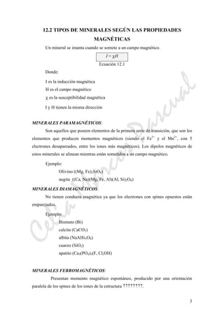 CeliaMarcosPascual
3
12.2 TIPOS DE MINERALES SEGÚN LAS PROPIEDADES
MAGNÉTICAS
Un mineral se imanta cuando se somete a un campo magnético.
I = χH
Ecuación 12.1
Donde:
I es la inducción magnética
H es el campo magnético
χ es la susceptibilidad magnética
I y H tienen la misma dirección
MINERALES PARAMAGNÉTICOS:
Son aquellos que poseen elementos de la primera serie de transición, que son los
elementos que producen momentos magnéticos (siendo el Fe3+
y el Mn2+
, con 5
electrones desapareados, entre los iones más magnéticos). Los dipolos magnéticos de
estos minerales se alinean mientras están sometidos a un campo magnético.
Ejemplo:
Olivino ((Mg, Fe)2SiO4)
augita ((Ca, Na)(Mg, Fe, Al)(Al, Si)2O6)
MINERALES DIAMAGNÉTICOS:
No tienen conducta magnética ya que los electrones con spines opuestos están
emparejados.
Ejemplo:
Bismuto (Bi)
calcita (CaCO3)
albita (NaAlSi3O8)
cuarzo (SiO2)
apatito (Ca5(PO4)3(F, Cl,OH)
MINERALES FERROMAGNÉTICOS:
Presentan momento magnético espontáneo, producido por una orientación
paralela de los spines de los iones de la estructura ↑↑↑↑↑↑↑↑.
 