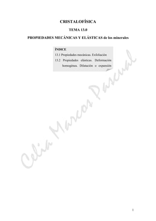 CeliaMarcosPascual
1
CRISTALOFÍSICA
TEMA 13.0
PROPIEDADES MECÁNICAS Y ELÁSTICAS de los minerales
ÍNDICE
13.1 Propiedades mecánicas. Exfoliación
13.2 Propiedades elásticas. Deformación
homogénea. Dilatación o expansión
 