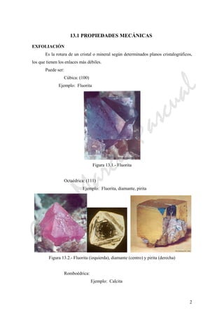 CeliaMarcosPascual
2
13.1 PROPIEDADES MECÁNICAS
EXFOLIACIÓN
Es la rotura de un cristal o mineral según determinados planos cristalográficos,
los que tienen los enlaces más débiles.
Puede ser:
Cúbica: (100)
Ejemplo: Fluorita
Figura 13.1.- Fluorita
Octaédrica: (111)
Ejemplo: Fluorita, diamante, pirita
Figura 13.2.- Fluorita (izquierda), diamante (centro) y pirita (derecha)
Romboédrica:
Ejemplo: Calcita
 