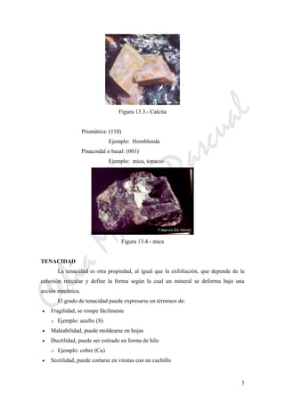 CeliaMarcosPascual
3
Figura 13.3.- Calcita
Prismática: (110)
Ejemplo: Hornblenda
Pinacoidal o basal: (001)
Ejemplo: mica, topacio
Figura 13.4.- mica
TENACIDAD
La tenacidad es otra propiedad, al igual que la exfoliación, que depende de la
cohesión reticular y define la forma según la cual un mineral se deforma bajo una
acción mecánica.
El grado de tenacidad puede expresarse en términos de:
• Fragilidad, se rompe fácilmente
o Ejemplo: azufre (S)
• Maleabilidad, puede moldearse en hojas
• Ductilidad, puede ser estirado en forma de hilo
o Ejemplo: cobre (Cu)
• Sectilidad, puede cortarse en virutas con un cuchillo
 