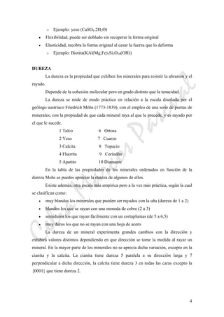 CeliaMarcosPascual
4
o Ejemplo: yeso (CaSO4.2H2O)
• Flexibilidad, puede ser doblado sin recuperar la forma original
• Elasticidad, recobra la forma original al cesar la fuerza que lo deforma
o Ejemplo: Biotita(KAl(Mg,Fe)3Si3O10(OH))
DUREZA
La dureza es la propiedad que exhiben los minerales para resistir la abrasión y el
rayado.
Depende de la cohesión molecular pero en grado distinto que la tenacidad.
La dureza se mide de modo práctico en relación a la escala diseñada por el
geólogo austríaco Friedrich Möhs (1773-1839), con el empleo de una serie de puntas de
minerales; con la propiedad de que cada mineral raya al que le precede, y es rayado por
el que le sucede.
1 Talco 6 Ortosa
2 Yeso 7 Cuarzo
3 Calcita 8 Topacio
4 Fluorita 9 Corindón
5 Apatito 10 Diamante
En la tabla de las propiedades de los minerales ordenados en función de la
dureza Mohs se puedes apreciar la dureza de algunos de ellos.
Existe además, otra escala más empírica pero a la vez más práctica, según la cual
se clasifican como:
• muy blandos los minerales que pueden ser rayados con la uña (dureza de 1 a 2)
• blandos los que se rayan con una moneda de cobre (2 a 3)
• semiduros los que rayan fácilmente con un cortaplumas (de 5 a 6,5)
• muy duros los que no se rayan con una hoja de acero
La dureza de un mineral experimenta grandes cambios con la dirección y
exhibirá valores distintos dependiendo en que dirección se tome la medida al rayar un
mineral. En la mayor parte de los minerales no se aprecia dicha variación, excepto en la
cianita y la calcita. La cianita tiene dureza 5 paralela a su dirección larga y 7
perpendicular a dicha dirección, la calcita tiene dureza 3 en todas las caras excepto la
{0001} que tiene dureza 2.
 