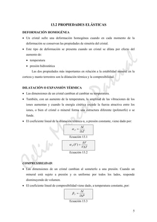 CeliaMarcosPascual
5
13.2 PROPIEDADES ELÁSTICAS
DEFORMACIÓN HOMOGÉNEA
• Un cristal sufre una deformación homogénea cuando en cada momento de la
deformación se conservan las propiedades de simetría del cristal.
• Este tipo de deformación se presenta cuando un cristal se dilata por efecto del
aumento de:
• temperatura
• presión hidrostática
Las dos propiedades más importantes en relación a la estabilidad mineral en la
corteza y manto terrestres son la dilatación térmica y la compresibilidad.
DILATACIÓN O EXPANSIÓN TÉRMICA
• Las dimensiones de un cristal cambian al cambiar su temperatura.
• También, con un aumento de la temperatura, la amplitud de las vibraciones de los
iones aumentan y cuando la energía cinética excede la fuerza atractiva entre los
iones, o bien el cristal o mineral forma una estructura diferente (polimorfo) o se
funde.
• El coeficiente lineal de la dilatación térmica α, a presión constante, viene dado por:
α P
l
l T
=
Δ
Δ
Ecuación 13.1
α P V
V
V T
( ) =
Δ
Δ
Ecuación 13.2
COMPRESIBILIDAD:
• Las dimensiones de un cristal cambian al someterlo a una presión. Cuando un
mineral está sujeto a presión y es uniforme por todos los lados, responde
disminuyendo de volumen.
• El coeficiente lineal de compresibilidad viene dado, a temperatura constante, por:
βT
l
l P
=
Δ
Δ
Ecuación 13.3
 