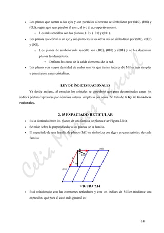 CeliaMarcosPascual
14
• Los planos que cortan a dos ejes y son paralelos al tercero se simbolizan por (hk0), (h0l) y
(0kl), según que sean parelos al eje c, al b o al a, respectivamente.
o Los más sencillos son los planos (110), (101) y (011).
• Los planos que cortan a un eje y son paralelos a los otros dos se simbolizan por (h00), (0k0)
y (00l).
o Los planos de símbolo más sencillo son (100), (010) y (001) y se les denomina
planos fundamentales.
Definen las caras de la celda elemental de la red.
• Los planos con mayor densidad de nudos son los que tienen índices de Miller más simples
y constituyen caras cristalinas.
LEY DE ÍNDICES RACIONALES
Ya desde antiguo, al estudiar los cristales se descubrió que para determinadas caras los
índices podían expresarse por números enteros simples o por ceros. Se trata de la ley de los índices
racionales.
2.15 ESPACIADO RETICULAR
• Es la distancia entre los planos de una familia de planos (ver Figura 2.14).
• Se mide sobre la perpendicular a los planos de la familia.
• El espaciado de una familia de planos (hkl) se simboliza por dhkl y es característico de cada
familia.
FIGURA 2.14
• Está relacionado con las constantes reticulares y con los índices de Miller mediante una
expresión, que para el caso más general es:
a
(100)
(010)
d
100
d
010
b
 