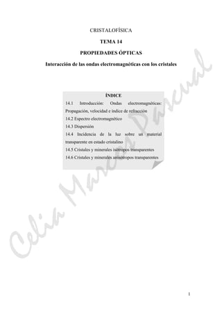 1
CRISTALOFÍSICA
TEMA 14
PROPIEDADES ÓPTICAS
Interacción de las ondas electromagnéticas con los cristales
ÍNDICE
14.1 Introducción: Ondas electromagnéticas:
Propagación, velocidad e índice de refracción
14.2 Espectro electromagnético
14.3 Dispersión
14.4 Incidencia de la luz sobre un material
transparente en estado cristalino
14.5 Cristales y minerales isótropos transparentes
14.6 Cristales y minerales anisótropos transparentes
CeliaMarcosPascual
 
