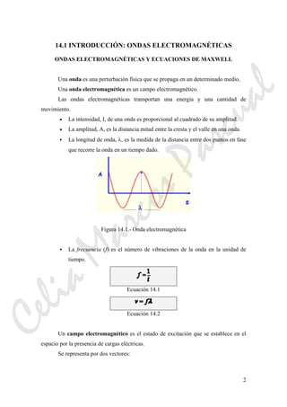 2
14.1 INTRODUCCIÓN: ONDAS ELECTROMAGNÉTICAS
ONDAS ELECTROMAGNÉTICAS Y ECUACIONES DE MAXWELL
Una onda es una perturbación física que se propaga en un determinado medio.
Una onda electromagnética es un campo electromagnético.
Las ondas electromagnéticas transportan una energía y una cantidad de
movimiento.
• La intensidad, I, de una onda es proporcional al cuadrado de su amplitud.
• La amplitud, A, es la distancia mitad entre la cresta y el valle en una onda.
La longitud de onda, λ, es la medida de la distancia entre dos puntos en fase
que recorre la onda en un tiempo dado.
Figura 14.1.- Onda electromagnética
La frecuencia (f) es el número de vibraciones de la onda en la unidad de
tiempo.
Ecuación 14.1
Ecuación 14.2
Un campo electromagnético es el estado de excitación que se establece en el
espacio por la presencia de cargas eléctricas.
Se representa por dos vectores:
CeliaMarcosPascual
 