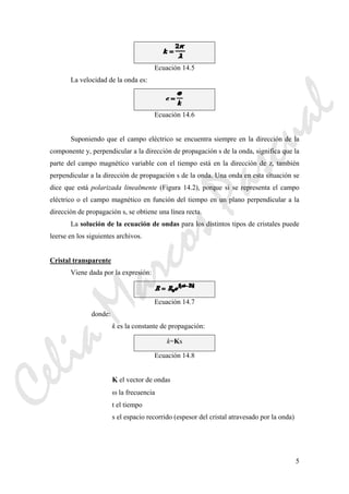 5
Ecuación 14.5
La velocidad de la onda es:
Ecuación 14.6
Suponiendo que el campo eléctrico se encuentra siempre en la dirección de la
componente y, perpendicular a la dirección de propagación s de la onda, significa que la
parte del campo magnético variable con el tiempo está en la dirección de z, también
perpendicular a la dirección de propagación s de la onda. Una onda en esta situación se
dice que está polarizada linealmente (Figura 14.2), porque si se representa el campo
eléctrico o el campo magnético en función del tiempo en un plano perpendicular a la
dirección de propagación s, se obtiene una línea recta.
La solución de la ecuación de ondas para los distintos tipos de cristales puede
leerse en los siguientes archivos.
Cristal transparente
Viene dada por la expresión:
Ecuación 14.7
donde:
k es la constante de propagación:
k=Ks
Ecuación 14.8
K el vector de ondas
ω la frecuencia
t el tiempo
s el espacio recorrido (espesor del cristal atravesado por la onda)
CeliaMarcosPascual
 