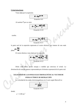 6
Cristal absorbente
Viene dada por la expresión:
Ecuación 14.9
Al sustituir por su valor:
Ecuación 14.10
resulta:
Ecuación 14.11
la parte real de la expresión representa al vector eléctrico, por tratarse de una onda
plana .
El vector eléctrico viene dado por la expresión:
Ecuación 14.12
Dicha onda plana pierde energía a medida que atraviesa el cristal. La
disminución de energía aparece representada por el término exponencial de la parte real.
VELOCIDAD DE LAS ONDAS ELECTROMAGNÉTICAS. VECTOR DE
ONDAS E ÍNDICE DE REFRACCIÓN
La velocidad de las ondas electromagnéticas en el vacío según Maxwell es:
Ecuación 14.13
donde:
c = 3.108 ms-1
CeliaMarcosPascual
 