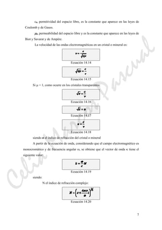 7
ε0, permitividad del espacio libre, es la constante que aparece en las leyes de
Coulomb y de Gauss.
μ0, permeabilidad del espacio libre y es la constante que aparece en las leyes de
Biot y Savarat y de Ampère.
La velocidad de las ondas electromagnéticas en un cristal o mineral es:
Ecuación 14.14
Ecuación 14.15
Si μ = 1, como ocurre en los cristales transparentes:
Ecuación 14.16
Ecuación 14.17
Ecuación 14.18
siendo n el índice de refracción del cristal o mineral
A partir de la ecuación de onda, considerando que el campo electromagnético es
monocromático y de frecuencia angular ω, se obtiene que el vector de onda κ tiene el
siguiente valor:
Ecuación 14.19
siendo:
N el índice de refracción complejo:
Ecuación 14.20
CeliaMarcosPascual
 
