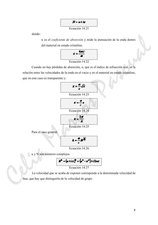 8
Ecuación 14.21
donde:
κ es el coeficiente de absorción y mide la atenuación de la onda dentro
del material en estado cristalino.
Ecuación 14.22
Cuando no hay pérdidas de absorción, n, que es el índice de refracción real, es la
relación entre las velocidades de la onda en el vacío y en el material en estado cristalino,
que en este caso es transparente y:
Ecuación 14.23
Ecuación 14.24
Ecuación 14.25
Para el caso general:
Ecuación 14.26
κ y N son números complejos
Ecuación 14.27
La velocidad que se acaba de exponer corresponde a la denominada velocidad de
fase, que hay que distinguirla de la velocidad de grupo
CeliaMarcosPascual
 