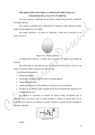 9
POLARIZACIÓN ELÉCTRICA, CAMPO ELÉCTRICO LOCAL Y
VELOCIDAD DE LA LUZ EN UN CRISTAL
Los iones, átomos o moléculas de un cristal o mineral interaccionan y producen
un campo eléctrico.
Este campo se modifica por la aplicación de cualquier campo eléctrico externo
(ondas electromagnéticas, luz visible).
Las cargas eléctricas y el núcleo se desplazan y cada ión se convierte en un
dipolo eléctrico.
Figura 14.3.- Dipolo eléctrico
La polarización eléctrica se define como el número de dipolos por unidad de
volumen.
Para determinar la velocidad de la luz en una dirección particular a través de un
cristal o mineral se debe evaluar la polarización total.
La polarización depende de:
• Número de dipolos
• Fuerza que esos dipolos ejercen sobre los demás dipolos
• Campo eléctrico local
• campo generado en el cristal debido a la interacción de los electrones
• El efecto de los dipolos sobre la polarización de un ión particular depende de la
simetría traslacional.
Los dipolos se convierten en fuentes de nuevas ondas secundarias que se
combinan unas con otras y con el campo incidente y forman el campo total. Así, la
velocidad de la onda en un material en estado cristalino se puede escribir mediante la
siguiente expresión:
Ecuación 14.28
donde:
CeliaMarcosPascual
 