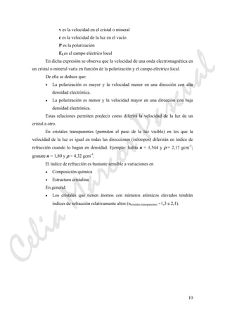 10
v es la velocidad en el cristal o mineral
c es la velocidad de la luz en el vacío
P es la polarización
ELes el campo eléctrico local
En dicha expresión se observa que la velocidad de una onda electromagnética en
un cristal o mineral varía en función de la polarización y el campo eléctrico local.
De ella se deduce que:
• La polarización es mayor y la velocidad menor en una dirección con alta
densidad electrónica.
• La polarización es menor y la velocidad mayor en una dirección con baja
densidad electrónica.
Estas relaciones permiten predecir como diferirá la velocidad de la luz de un
cristal a otro.
En cristales transparentes (permiten el paso de la luz visible) en los que la
velocidad de la luz es igual en todas las direcciones (isótropos) diferirán en índice de
refracción cuando lo hagan en densidad. Ejemplo: halita n = 1,544 y ρ = 2,17 gcm-3
;
granate n = 1,80 y ρ = 4,32 gcm-3
.
El índice de refracción es bastante sensible a variaciones en
• Composición química
• Estructura cristalina
En general:
• Los cristales que tienen átomos con números atómicos elevados tendrán
índices de refracción relativamente altos (ncristales transparentes ∼1,3 a 2,1).
CeliaMarcosPascual
 