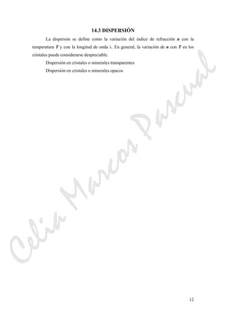 12
14.3 DISPERSIÓN
La dispersón se define como la variación del índice de refracción n con la
temperatura T y con la longitud de onda λ. En general, la variación de n con T en los
cristales puede considerarse despreciable.
Dispersión en cristales o minerales transparentes
Dispersión en cristales o minerales opacos
CeliaMarcosPascual
 