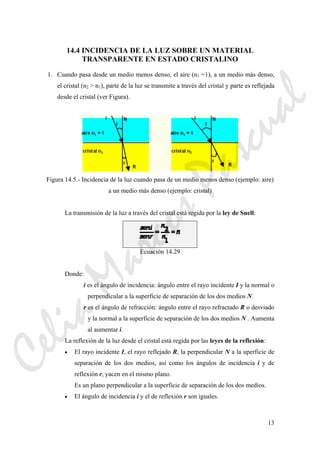 13
14.4 INCIDENCIA DE LA LUZ SOBRE UN MATERIAL
TRANSPARENTE EN ESTADO CRISTALINO
1. Cuando pasa desde un medio menos denso, el aire (n1 =1), a un medio más denso,
el cristal (n2 > n1), parte de la luz se transmite a través del cristal y parte es reflejada
desde el cristal (ver Figura).
Figura 14.5.- Incidencia de la luz cuando pasa de un medio menos denso (ejemplo: aire)
a un medio más denso (ejemplo: cristal)
La transmisión de la luz a través del cristal está regida por la ley de Snell:
Ecuación 14.29
Donde:
i es el ángulo de incidencia: ángulo entre el rayo incidente I y la normal o
perpendicular a la superficie de separación de los dos medios N.
r es el ángulo de refracción: ángulo entre el rayo refractado R o desviado
y la normal a la superficie de separación de los dos medios N . Aumenta
al aumentar i.
La reflexión de la luz desde el cristal está regida por las leyes de la reflexión:
• El rayo incidente I, el rayo reflejado R, la perpendicular N a la uperficie de
separación de los dos medios, así como los ángulos de incidencia i y de
reflexión r, yacen en el mismo plano.
Es un plano perpendicular a la superficie de separación de los dos medios.
• El ángulo de incidencia i y el de reflexión r son iguales.
CeliaMarcosPascual
 